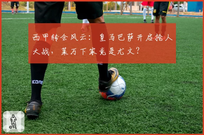 西甲转会风云：皇马巴萨开启抢人大战，莱万下家竟是尤文？