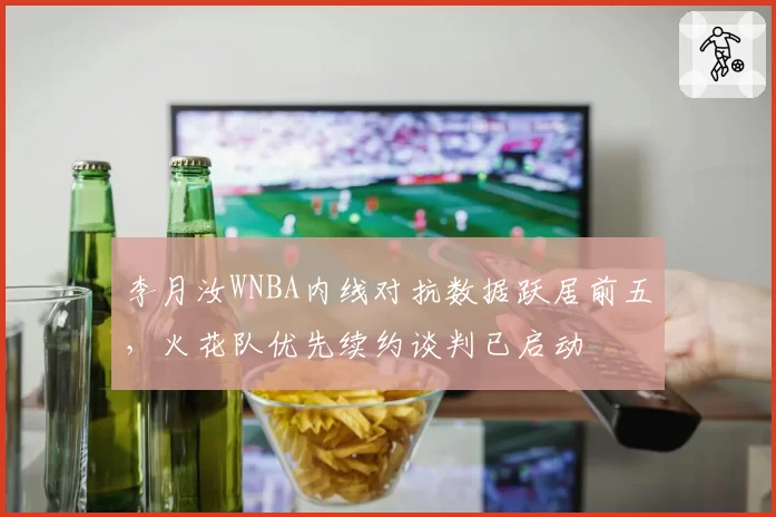 李月汝WNBA内线对抗数据跃居前五,火花队优先续约谈判已启动