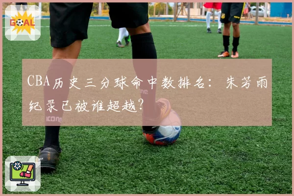 CBA历史三分球命中数排名：朱芳雨纪录已被谁超越？
