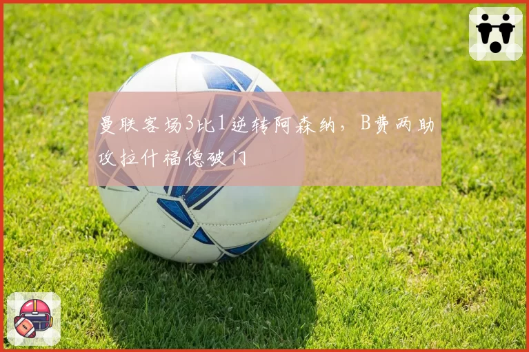 曼联客场3比1逆转阿森纳，B费两助攻拉什福德破门