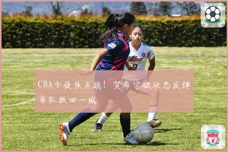 CBA今夜焦点战！贺希宁欲状态反弹率队扳回一城
