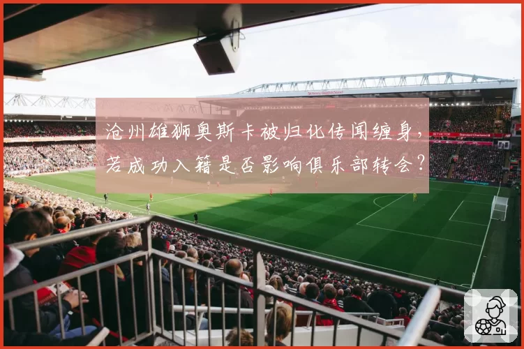 沧州雄狮奥斯卡被归化传闻缠身，若成功入籍是否影响俱乐部转会？