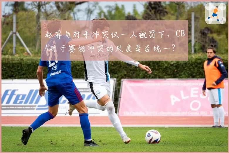 赵睿与对手冲突仅一人被罚下,CBA对于赛场冲突的尺度是否统一?