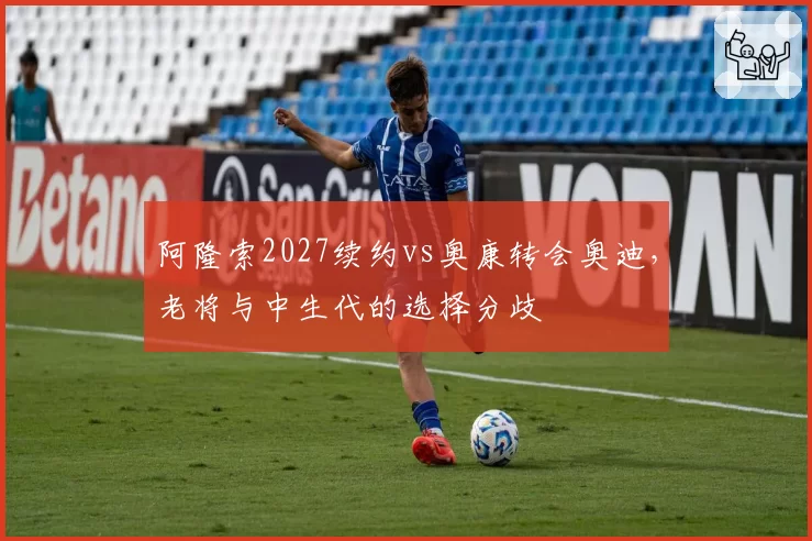 阿隆索2027续约vs奥康转会奥迪，老将与中生代的选择分歧