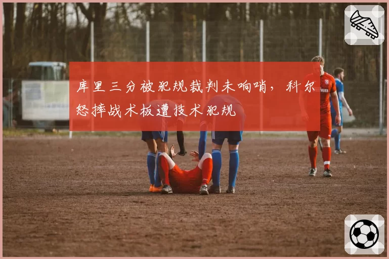 库里三分被犯规裁判未响哨,科尔怒摔战术板遭技术犯规