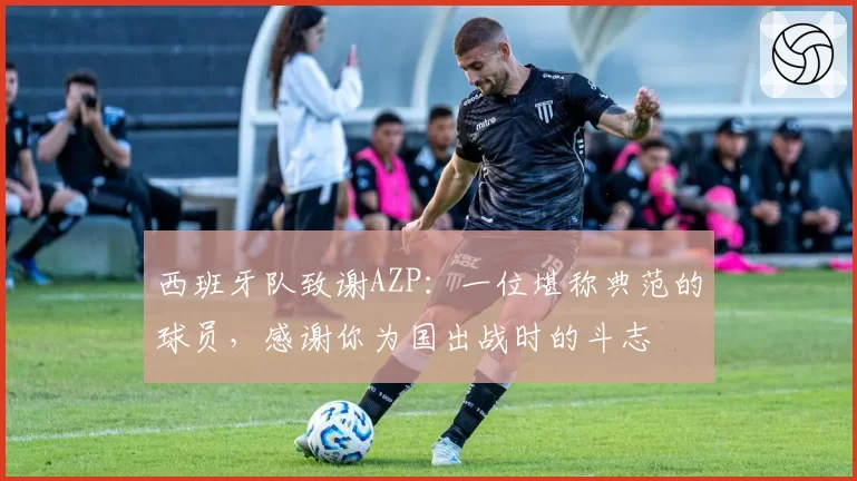 西班牙队致谢AZP:一位堪称典范的球员,感谢你为国出战时的斗志