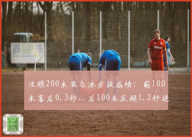 汪顺200米混合泳分段成绩：前100米落后0.3秒，后100米反超1.2秒逆转夺冠