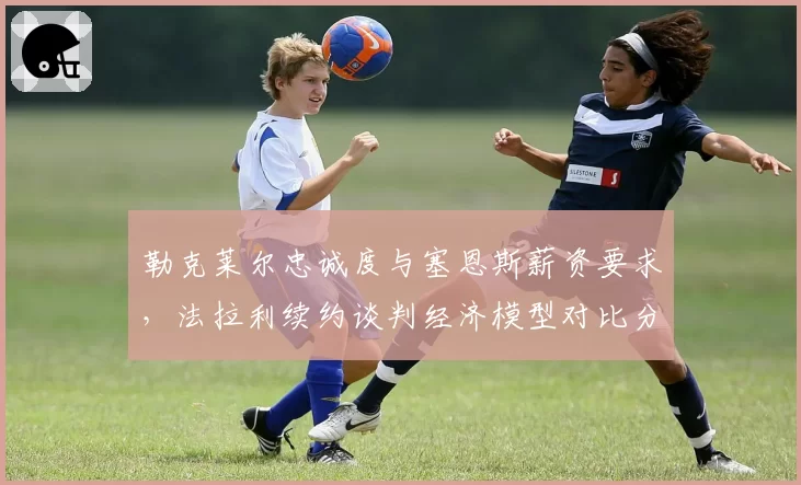 勒克莱尔忠诚度与塞恩斯薪资要求，法拉利续约谈判经济模型对比分析