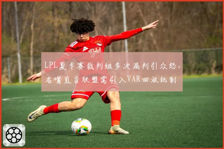 LPL夏季赛裁判组多次漏判引众怒，名嘴直言联盟需引入VAR回放机制
