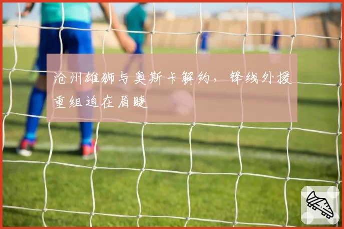 沧州雄狮与奥斯卡解约，锋线外援重组迫在眉睫