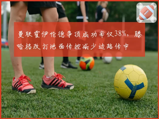 曼联霍伊伦德争顶成功率仅38%，滕哈格改打地面传控减少边路传中