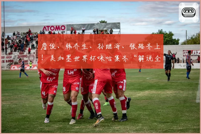詹俊、韩乔生、孙继海、张路齐上！美加墨世界杯咪咕集齐“解说全家桶”