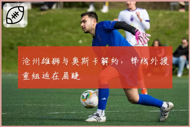 沧州雄狮与奥斯卡解约，锋线外援重组迫在眉睫