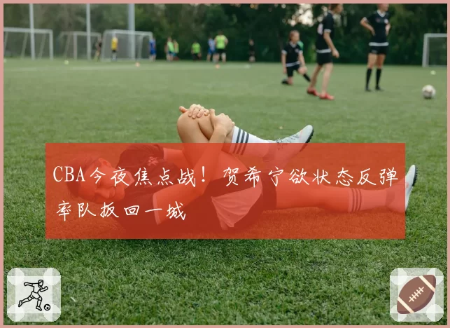 CBA今夜焦点战!贺希宁欲状态反弹率队扳回一城