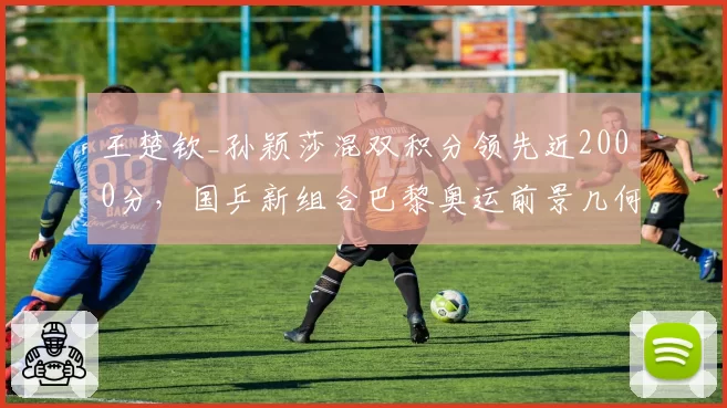王楚钦_孙颖莎混双积分领先近2000分，国乒新组合巴黎奥运前景几何？