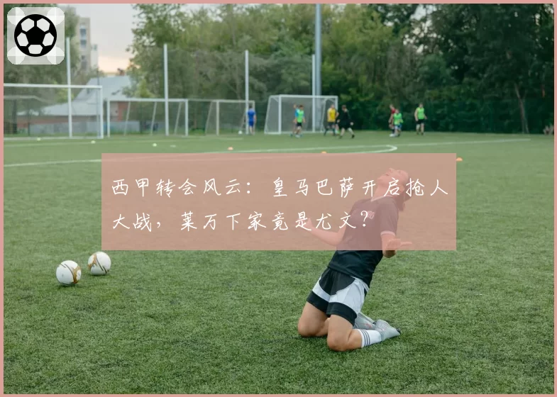 西甲转会风云：皇马巴萨开启抢人大战，莱万下家竟是尤文？