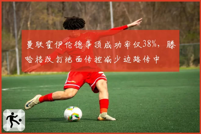 曼联霍伊伦德争顶成功率仅38%，滕哈格改打地面传控减少边路传中