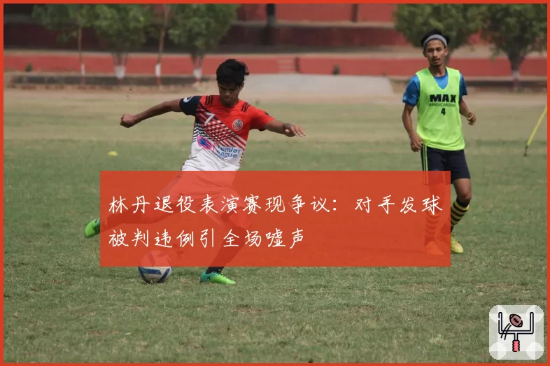 林丹退役表演赛现争议:对手发球被判违例引全场嘘声