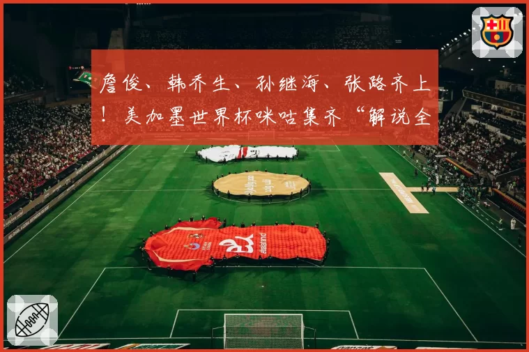 詹俊、韩乔生、孙继海、张路齐上！美加墨世界杯咪咕集齐“解说全家桶”