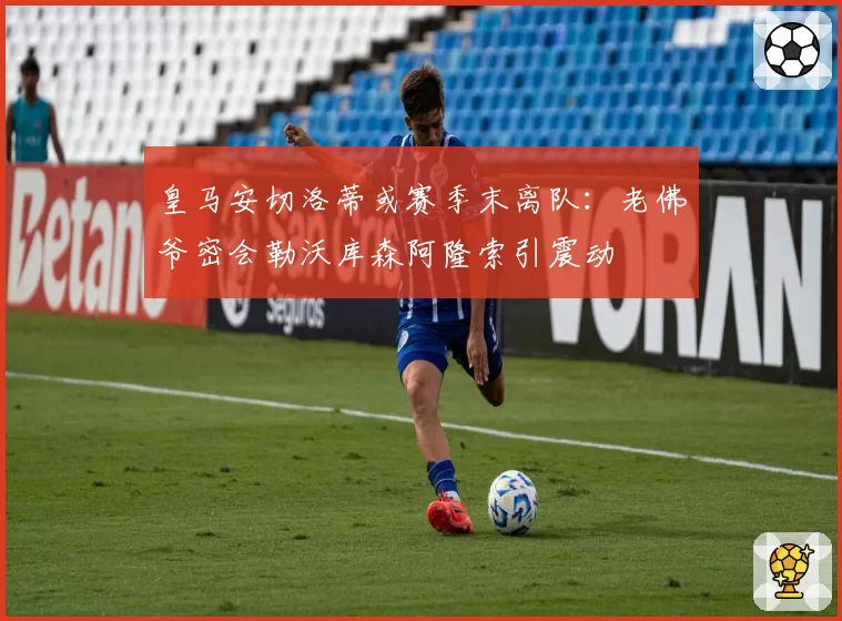 皇马安切洛蒂或赛季末离队:老佛爷密会勒沃库森阿隆索引震动