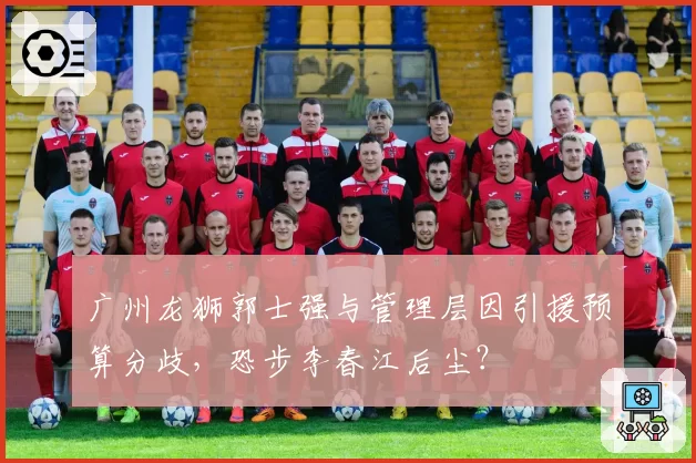 广州龙狮郭士强与管理层因引援预算分歧，恐步李春江后尘？
