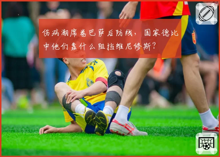 伤病潮席卷巴萨后防线，国家德比中他们靠什么阻挡维尼修斯？