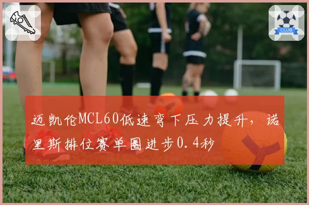 迈凯伦MCL60低速弯下压力提升,诺里斯排位赛单圈进步0.4秒