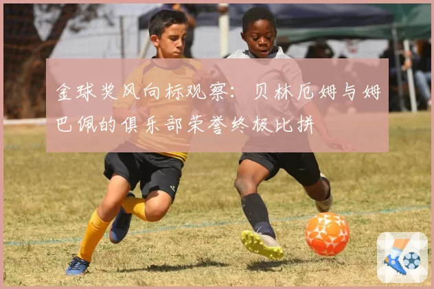 金球奖风向标观察：贝林厄姆与姆巴佩的俱乐部荣誉终极比拼