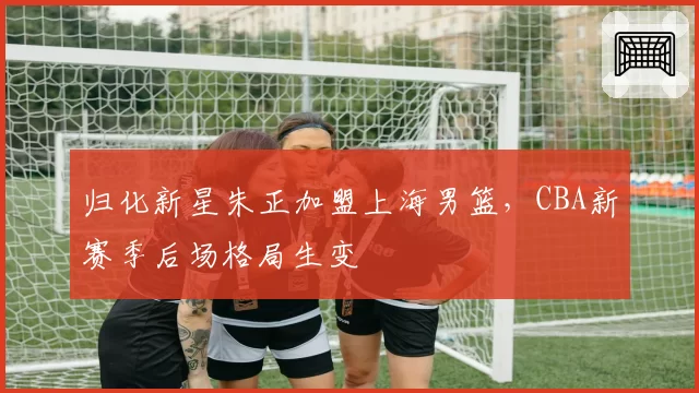 归化新星朱正加盟上海男篮,CBA新赛季后场格局生变