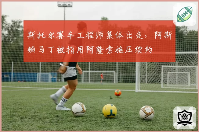 斯托尔赛车工程师集体出走,阿斯顿马丁被指用阿隆索施压续约
