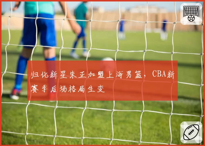 归化新星朱正加盟上海男篮,CBA新赛季后场格局生变