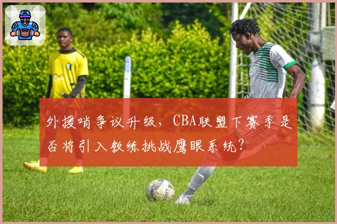 外援哨争议升级，CBA联盟下赛季是否将引入教练挑战鹰眼系统？