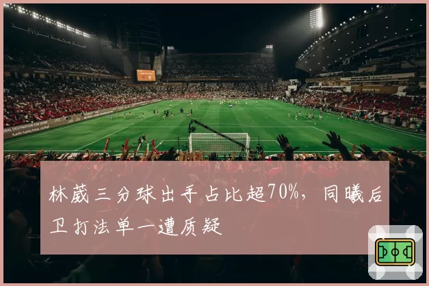林葳三分球出手占比超70%，同曦后卫打法单一遭质疑