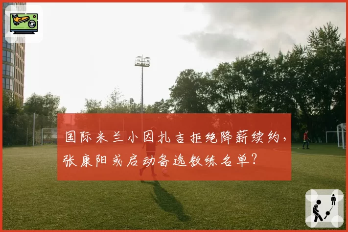 国际米兰小因扎吉拒绝降薪续约，张康阳或启动备选教练名单？