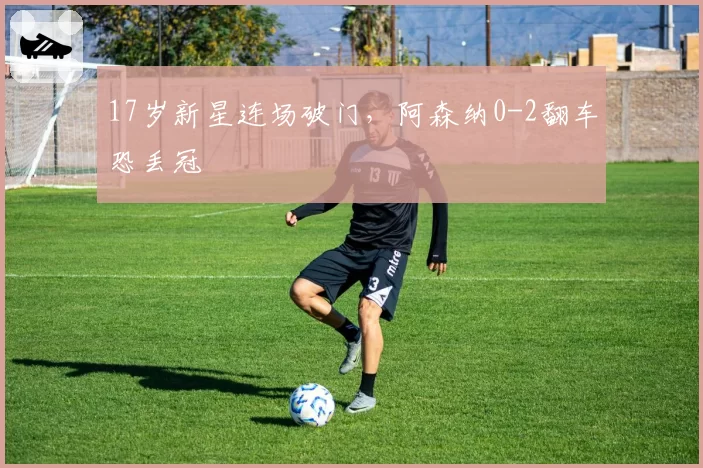 17岁新星连场破门,阿森纳0-2翻车恐丢冠