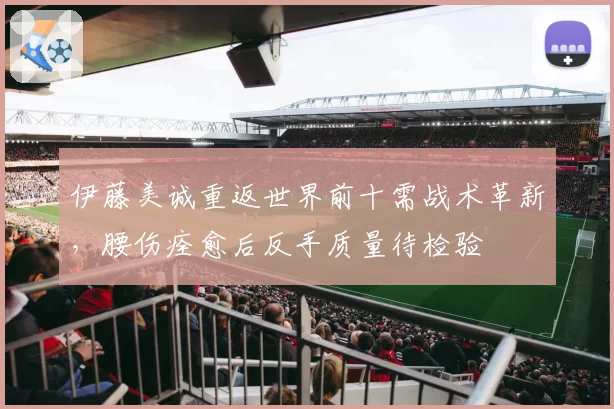 伊藤美诚重返世界前十需战术革新，腰伤痊愈后反手质量待检验
