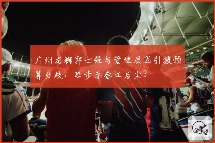 广州龙狮郭士强与管理层因引援预算分歧，恐步李春江后尘？
