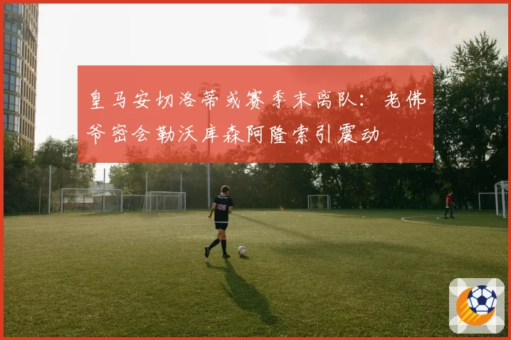 皇马安切洛蒂或赛季末离队:老佛爷密会勒沃库森阿隆索引震动