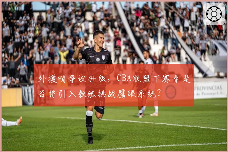 外援哨争议升级，CBA联盟下赛季是否将引入教练挑战鹰眼系统？