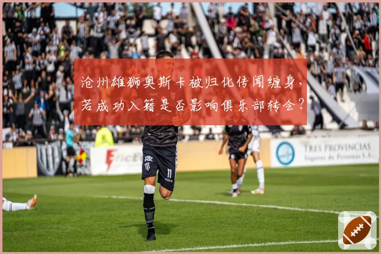 沧州雄狮奥斯卡被归化传闻缠身，若成功入籍是否影响俱乐部转会？