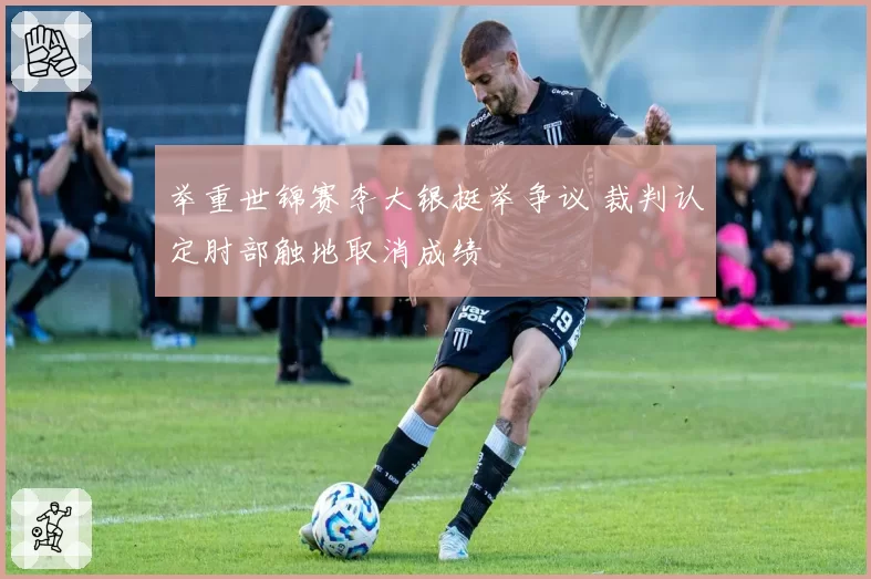 举重世锦赛李大银挺举争议 裁判认定肘部触地取消成绩