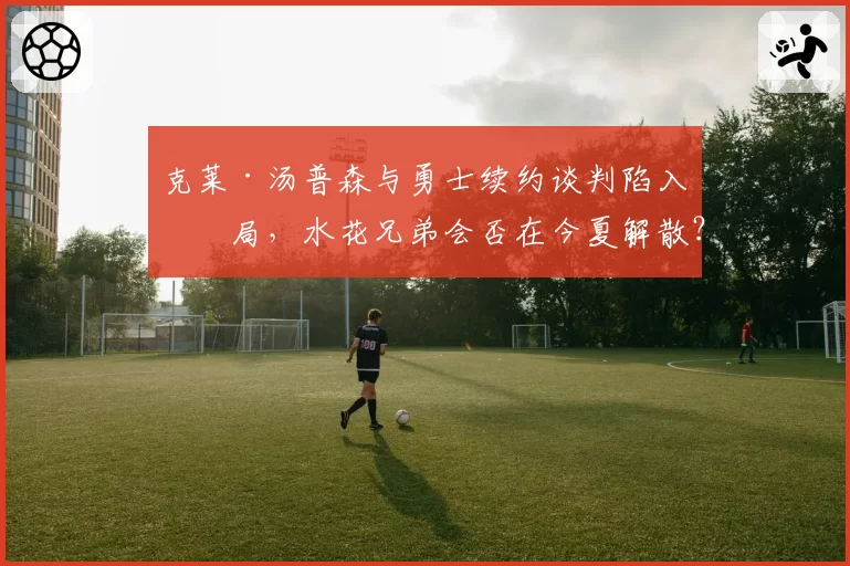 克莱·汤普森与勇士续约谈判陷入僵局，水花兄弟会否在今夏解散？