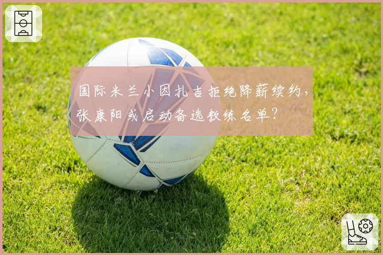 国际米兰小因扎吉拒绝降薪续约，张康阳或启动备选教练名单？