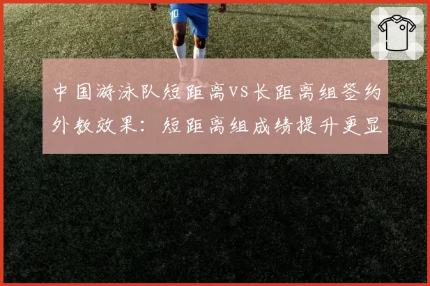 中国游泳队短距离vs长距离组签约外教效果：短距离组成绩提升更显著