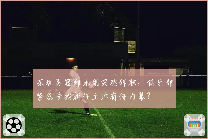 深圳男篮郑永刚突然辞职，俱乐部紧急寻找新任主帅有何内幕？