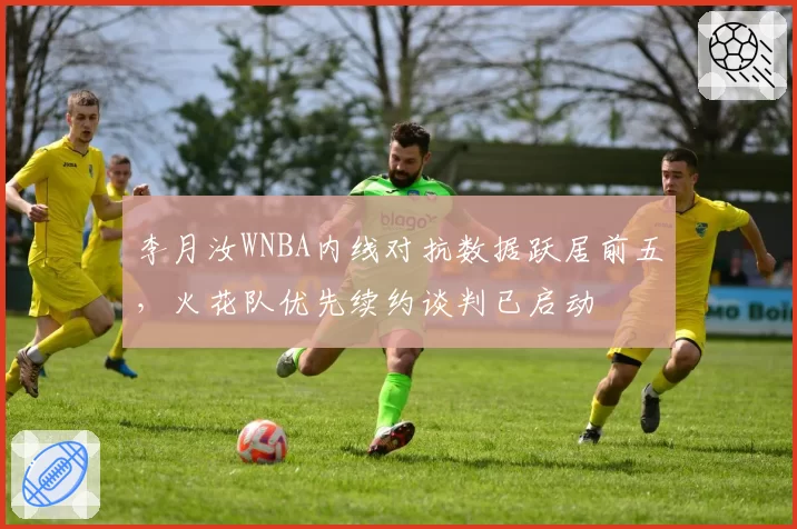李月汝WNBA内线对抗数据跃居前五,火花队优先续约谈判已启动