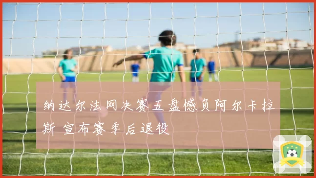 纳达尔法网决赛五盘憾负阿尔卡拉斯 宣布赛季后退役