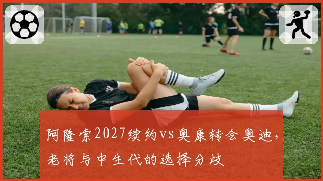 阿隆索2027续约vs奥康转会奥迪，老将与中生代的选择分歧