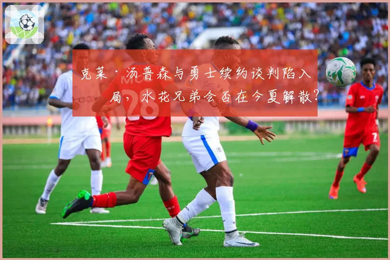 克莱·汤普森与勇士续约谈判陷入僵局，水花兄弟会否在今夏解散？